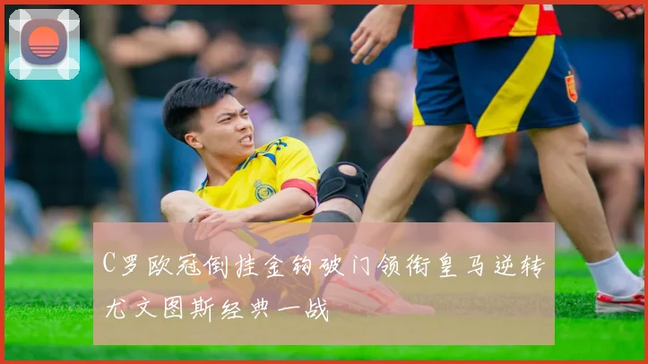 C罗欧冠倒挂金钩破门领衔皇马逆转尤文图斯经典一战